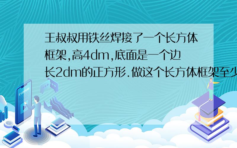 王叔叔用铁丝焊接了一个长方体框架,高4dm,底面是一个边长2dm的正方形.做这个长方体框架至少需要多少铁丝还有,如果在框架的四个侧面上糊上彩纸,至少要有多大面积的彩纸?（接头处忽略不