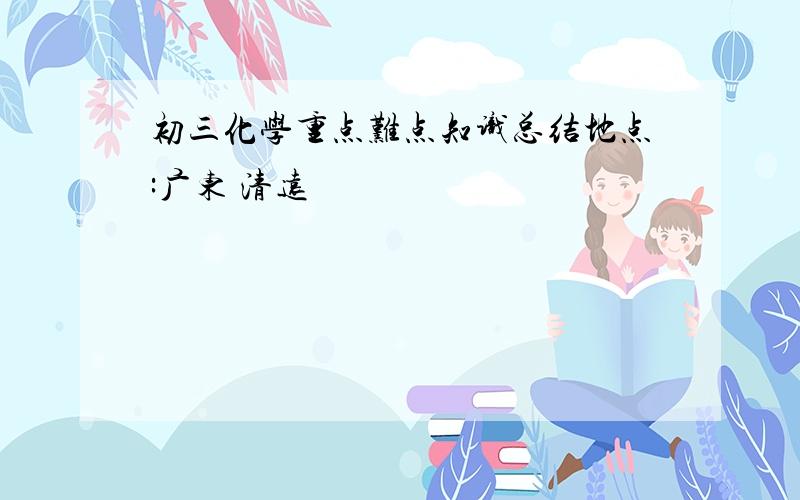 初三化学重点难点知识总结地点:广东 清远