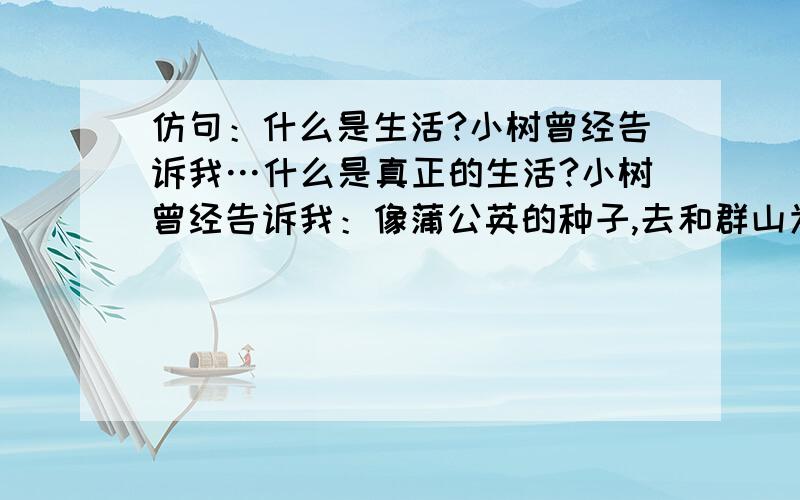 仿句：什么是生活?小树曾经告诉我…什么是真正的生活?小树曾经告诉我：像蒲公英的种子,去和群山为伍.萌发在贫瘠的荒漠,以坚韧的生命,点燃绿色的篝火.地老天荒,永不会孤独寂寞.什么是