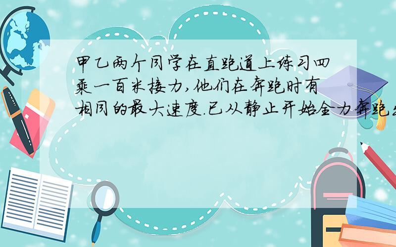 甲乙两个同学在直跑道上练习四乘一百米接力,他们在奔跑时有相同的最大速度.已从静止开始全力奔跑出25米才能达到最大速度,这一过程可看做匀变速运动.现甲持棒以最大速度向乙奔来,乙在