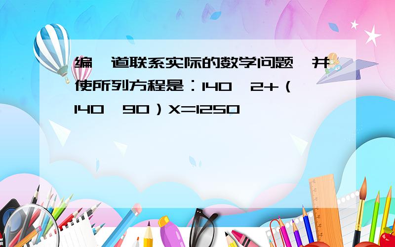 编一道联系实际的数学问题,并使所列方程是：140×2+（140—90）X=1250