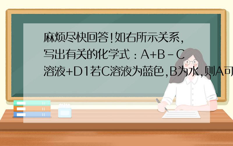 麻烦尽快回答!如右所示关系,写出有关的化学式：A+B-C溶液+D1若C溶液为蓝色,B为水,则A可能是?2若C溶液为黄色,B为水,这A可能是?