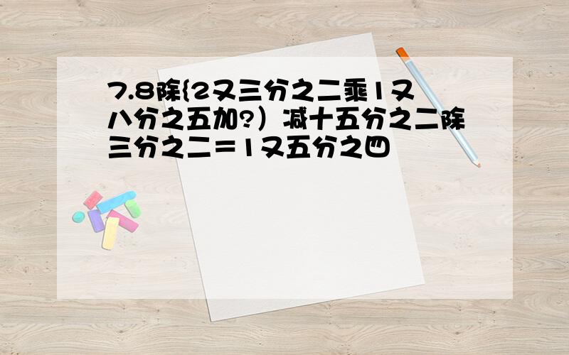 7.8除{2又三分之二乘1又八分之五加?）减十五分之二除三分之二＝1又五分之四