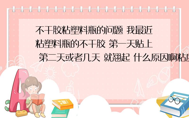 不干胶粘塑料瓶的问题 我最近粘塑料瓶的不干胶 第一天贴上 第二天或者几天 就翘起 什么原因啊粘度感觉都还可以 就是粘到塑料瓶子上面 几天就翘起了 太郁闷了 用什么纸合适 用什么胶合