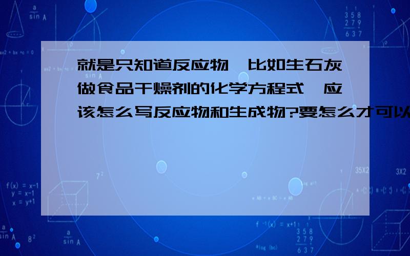 就是只知道反应物,比如生石灰做食品干燥剂的化学方程式,应该怎么写反应物和生成物?要怎么才可以知道没告诉反应物,生成物的化学方程式?急用.我只是用那题打个比方。不用太较真。我只