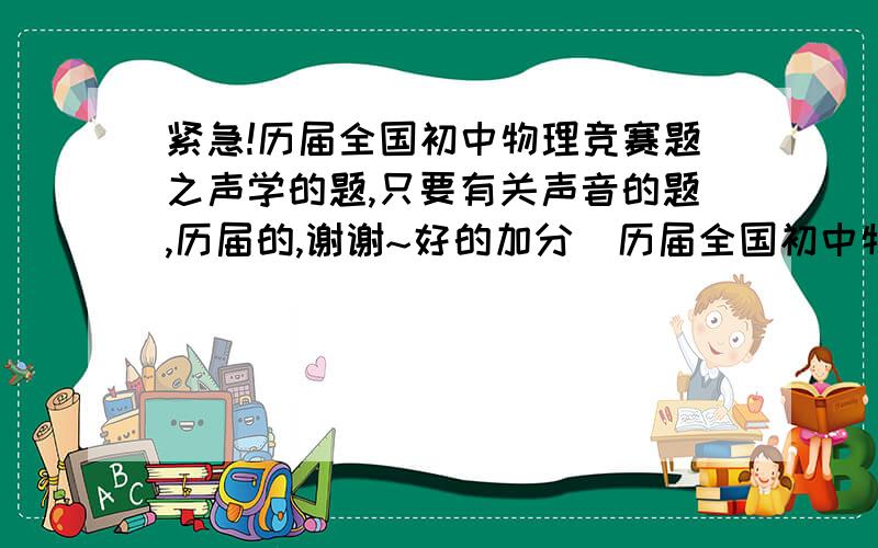 紧急!历届全国初中物理竞赛题之声学的题,只要有关声音的题,历届的,谢谢~好的加分  历届全国初中物理竞赛有关声音的题 再顺便问一下,《全国初中物理竞赛试题分类解析内容》里有没有声