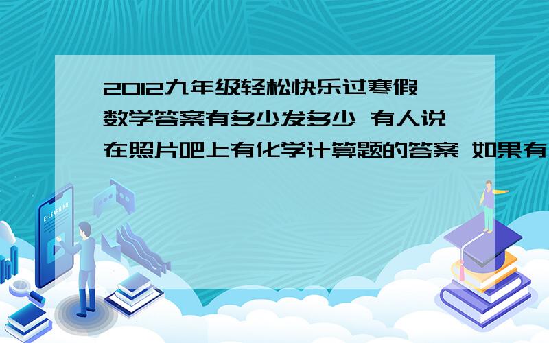 2012九年级轻松快乐过寒假数学答案有多少发多少 有人说在照片吧上有化学计算题的答案 如果有人知道发一个链接或把照片直接发我邮箱上为了避免没满意答案所以发了之后可以加50