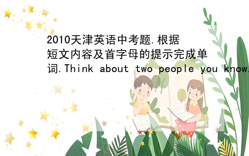 2010天津英语中考题.根据短文内容及首字母的提示完成单词.Think about two people you know.How would you describe their personalities?Are they the s___?Of course not!Everyone is different.Even identical twins have different persona