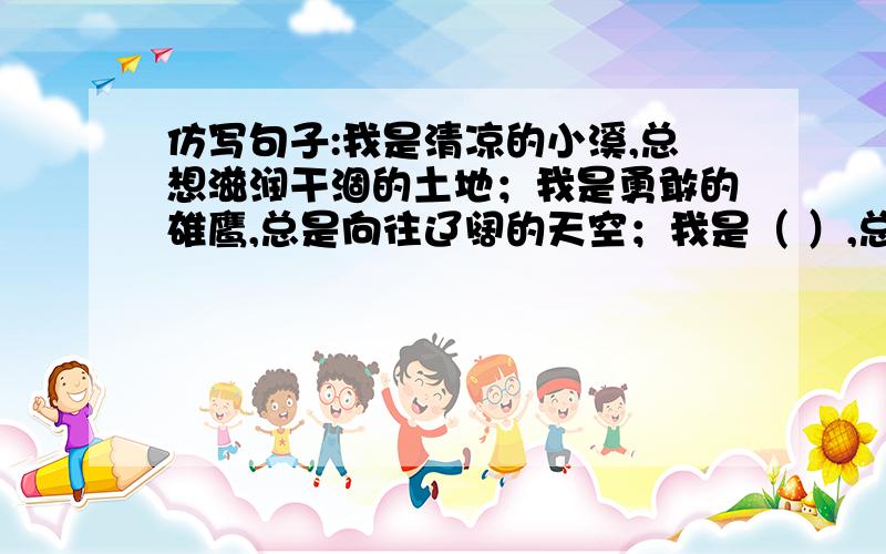 仿写句子:我是清凉的小溪,总想滋润干涸的土地；我是勇敢的雄鹰,总是向往辽阔的天空；我是（ ）,总（ ）