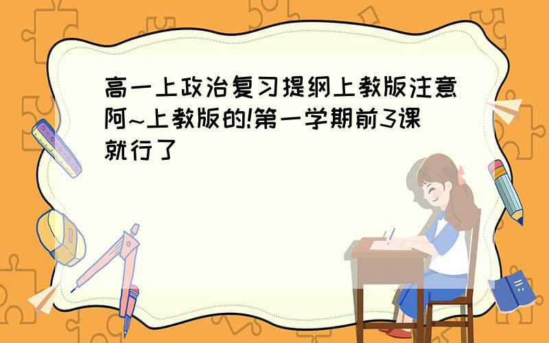 高一上政治复习提纲上教版注意阿~上教版的!第一学期前3课就行了