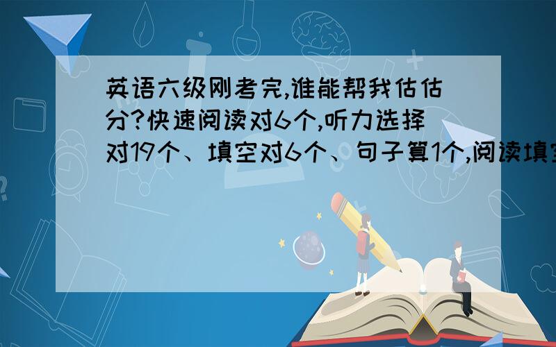 英语六级刚考完,谁能帮我估估分?快速阅读对6个,听力选择对19个、填空对6个、句子算1个,阅读填空没对.阅读选择对7个,完形填空对13个,翻译对3个,作文写的不算理想.能不能具体写一下算的方