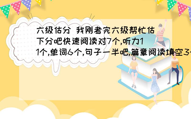 六级估分 我刚考完六级帮忙估下分吧快速阅读对7个,听力11个,单词6个,句子一半吧,篇章阅读填空3个,选择6个,完型13个,翻译2个,作文还行.大约我能得多少分?