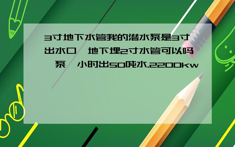 3寸地下水管我的潜水泵是3寸出水口,地下埋2寸水管可以吗,泵一小时出50吨水.2200kw