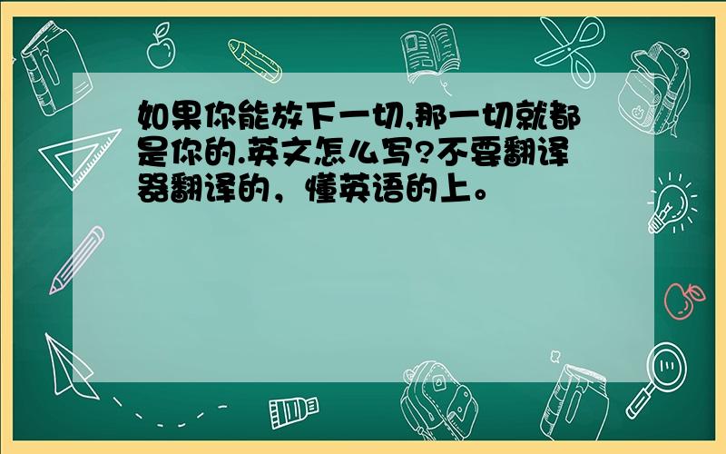 如果你能放下一切,那一切就都是你的.英文怎么写?不要翻译器翻译的，懂英语的上。