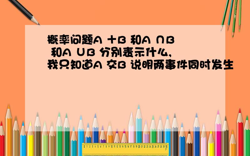 概率问题A ＋B 和A ∩B 和A ∪B 分别表示什么,我只知道A 交B 说明两事件同时发生