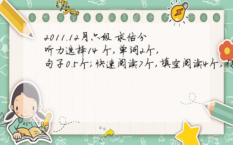 2011.12月六级 求估分听力选择14 个,单词2个,句子0.5个；快速阅读7个,填空阅读4个,仔细阅读4个.完型填空10个,翻译1个.作文：12分