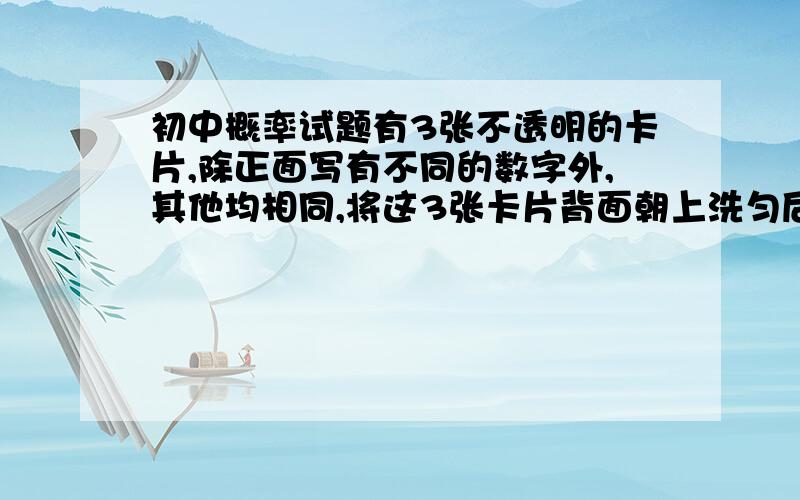 初中概率试题有3张不透明的卡片,除正面写有不同的数字外,其他均相同,将这3张卡片背面朝上洗匀后,第一次从中抽取一张,并把这张卡片标有的数字记作一次函数表达式中的k,第二次从余下的