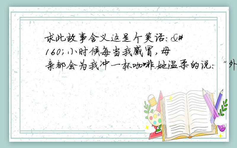 求此故事含义这是个笑话： 小时候每当我感冒,母亲都会为我冲一杯咖啡.她温柔的说：“外国人都是这样的.”可我总是害怕咖啡的味道,酸甜苦涩交错,人生亦如是.如今我走遍两岸、上岛