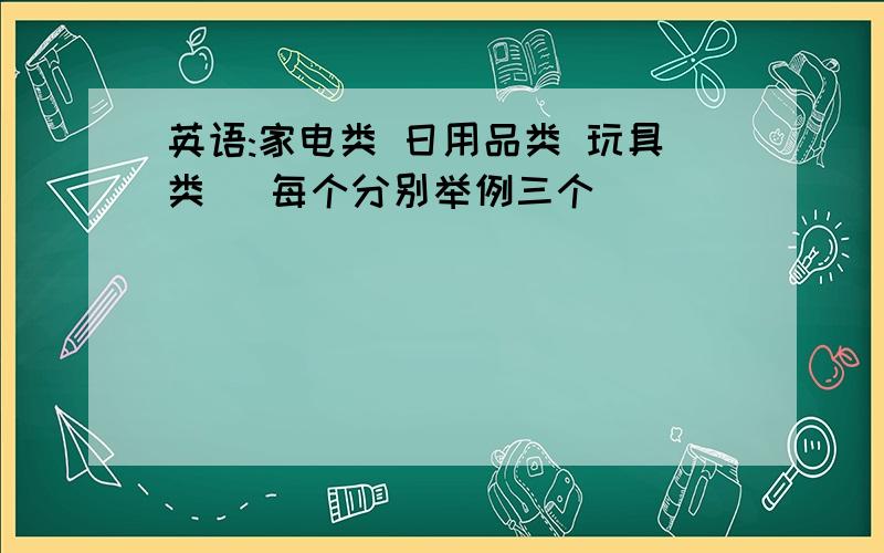 英语:家电类 日用品类 玩具类 (每个分别举例三个)