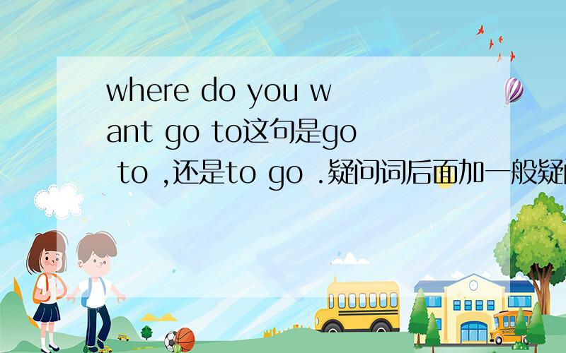 where do you want go to这句是go to ,还是to go .疑问词后面加一般疑问句,为什么会是to go