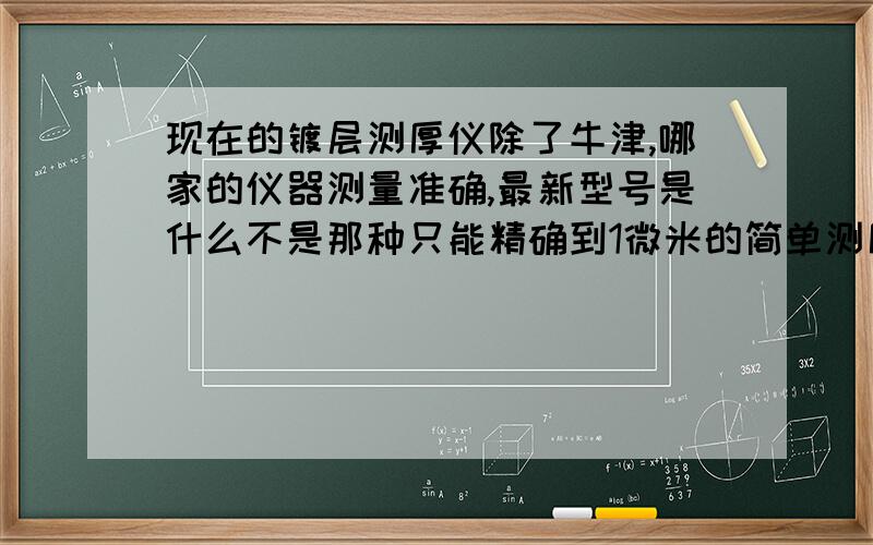 现在的镀层测厚仪除了牛津,哪家的仪器测量准确,最新型号是什么不是那种只能精确到1微米的简单测厚仪,我说的是那种使用X射线荧光光谱测试到纳米级nm的膜厚仪,比如牛津的cmi920