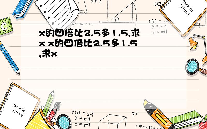 x的四倍比2.5多1.5,求x x的四倍比2.5多1.5,求x