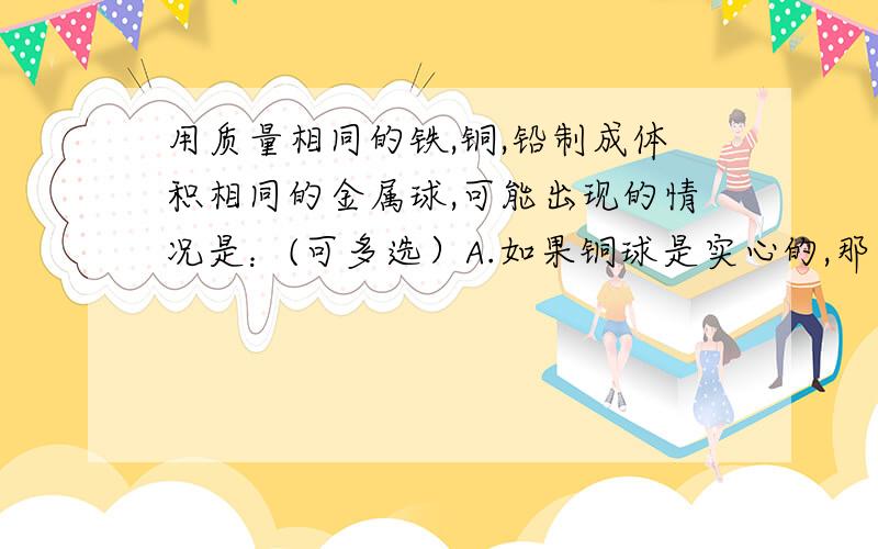 用质量相同的铁,铜,铅制成体积相同的金属球,可能出现的情况是：(可多选）A.如果铜球是实心的,那么铅球和铁球一定是实心的B.如果铁球是实心的,那么铜球和铁球一定是空心的C.如果铅球是