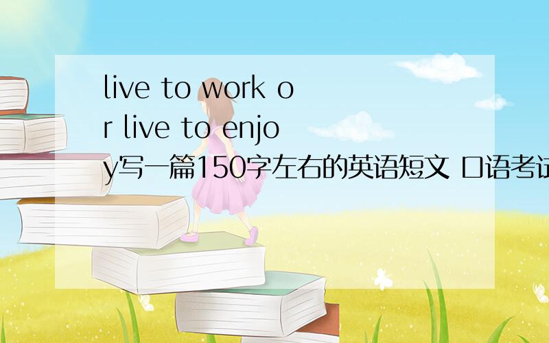 live to work or live to enjoy写一篇150字左右的英语短文 口语考试要用