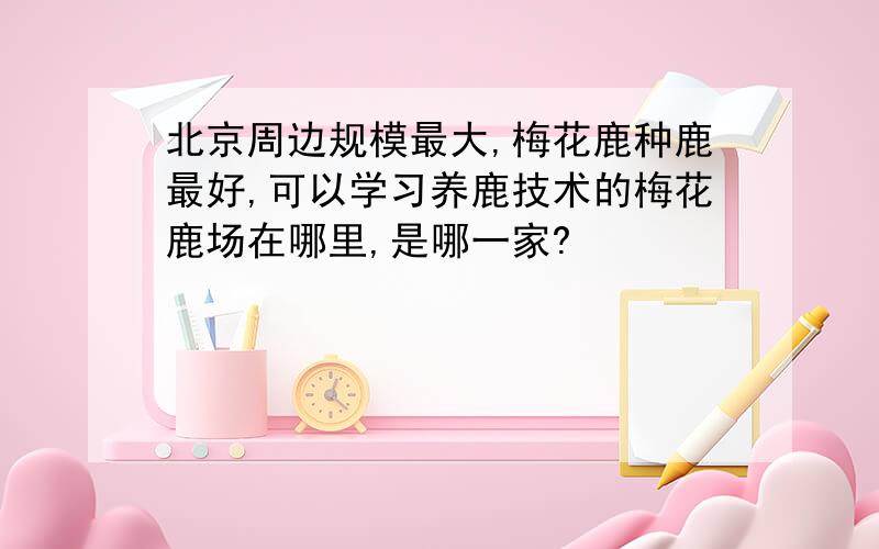 北京周边规模最大,梅花鹿种鹿最好,可以学习养鹿技术的梅花鹿场在哪里,是哪一家?