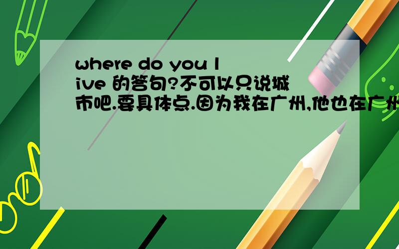 where do you live 的答句?不可以只说城市吧.要具体点.因为我在广州,他也在广州问我这问题.那要怎么答?我要考试的.