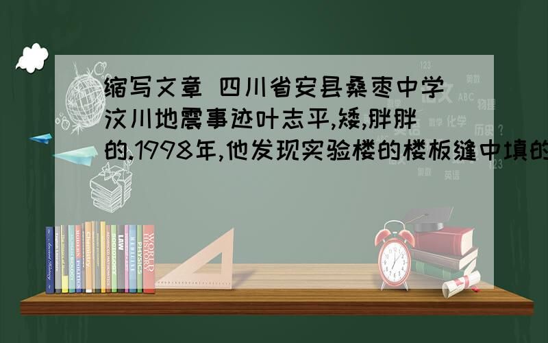 缩写文章 四川省安县桑枣中学汶川地震事迹叶志平,矮,胖胖的.1998年,他发现实验楼的楼板缝中填的居然不是水泥,而是水泥纸袋.他很生气,找到正规的建筑公司,重新在板缝中老老实实的灌注了