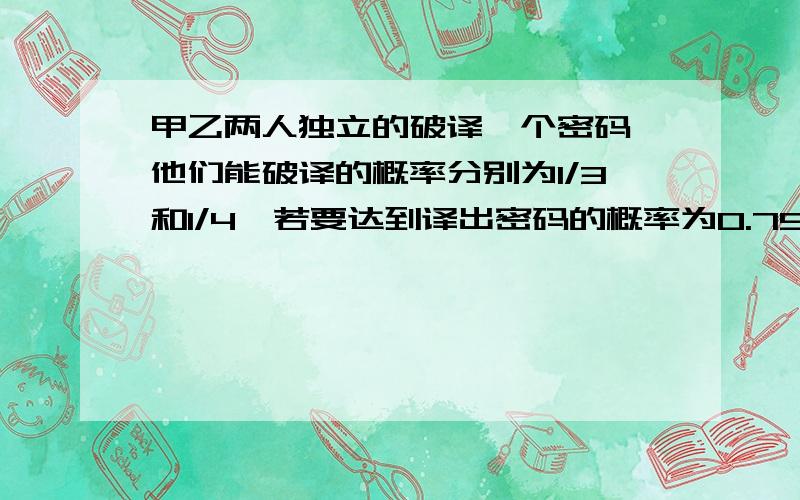 甲乙两人独立的破译一个密码,他们能破译的概率分别为1/3和1/4,若要达到译出密码的概率为0.75,则至少需要多少个像乙这样的人