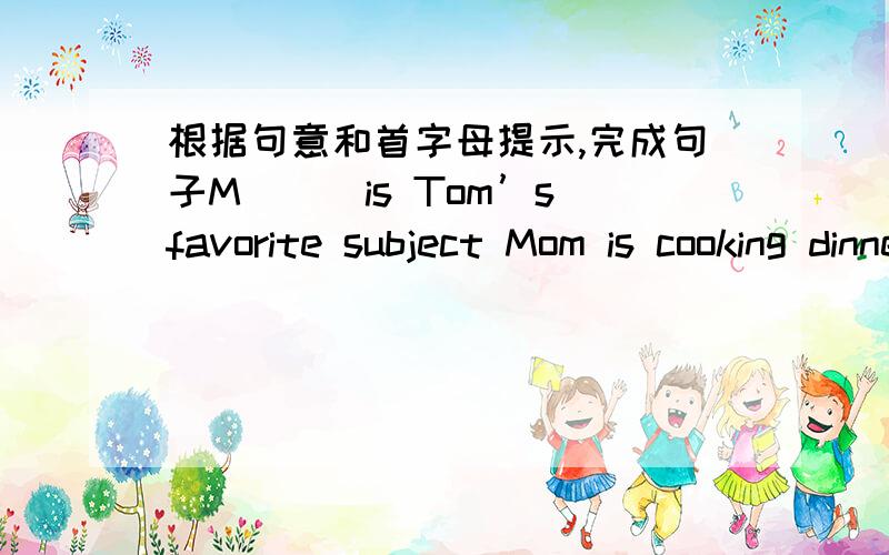 根据句意和首字母提示,完成句子M___is Tom’s favorite subject Mom is cooking dinner in the k___ Mrs.Liu is an English teacher and her h___is a doctor Steve’s father is working at a t____ Beijing is the c____of China
