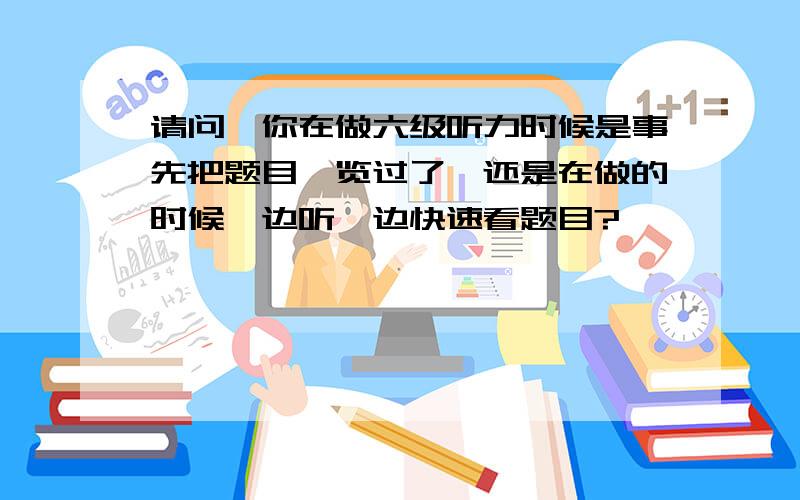 请问,你在做六级听力时候是事先把题目浏览过了,还是在做的时候一边听一边快速看题目?