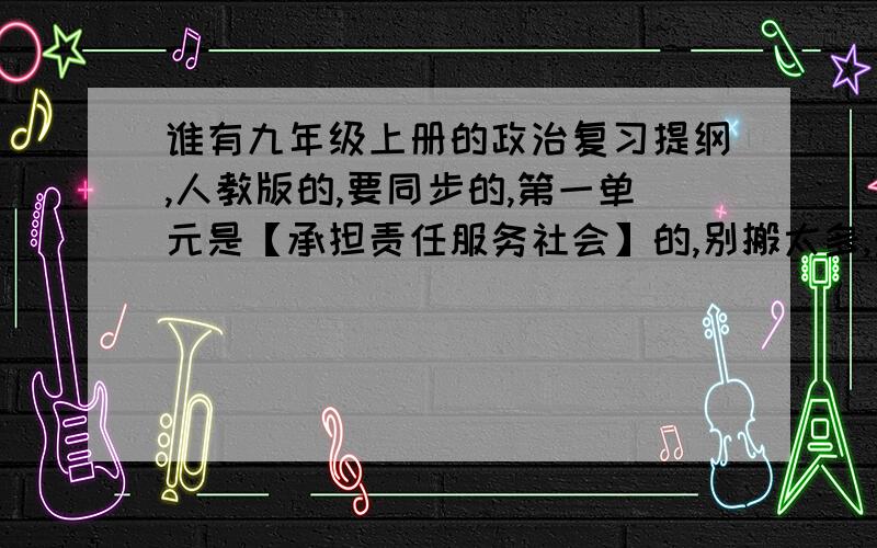 谁有九年级上册的政治复习提纲,人教版的,要同步的,第一单元是【承担责任服务社会】的,别搬太多,最好事老师归纳的,嘻嘻,下个星期三就半期考咯 ,2010年的,不要旧版的,记住!