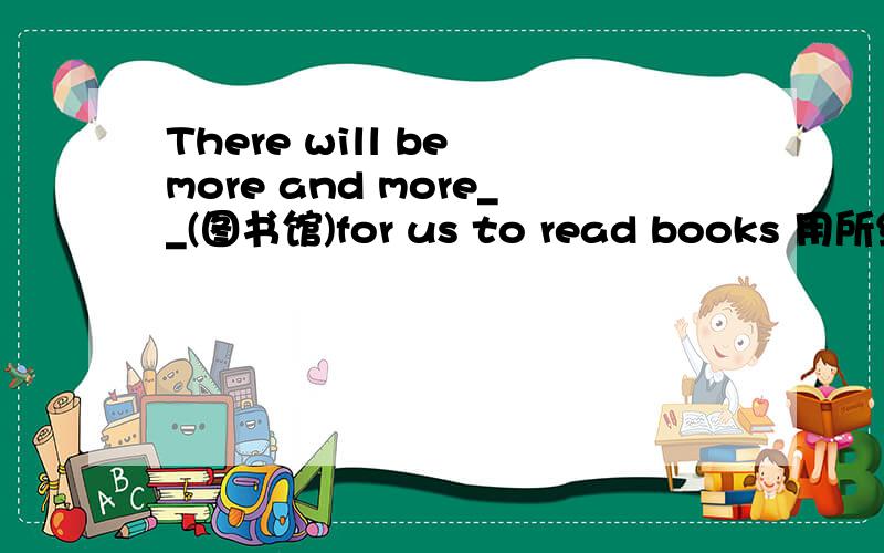 There will be more and more__(图书馆)for us to read books 用所给词的正确形式填空 今天就得要答案啊