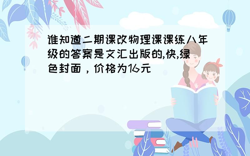 谁知道二期课改物理课课练八年级的答案是文汇出版的,快,绿色封面，价格为16元