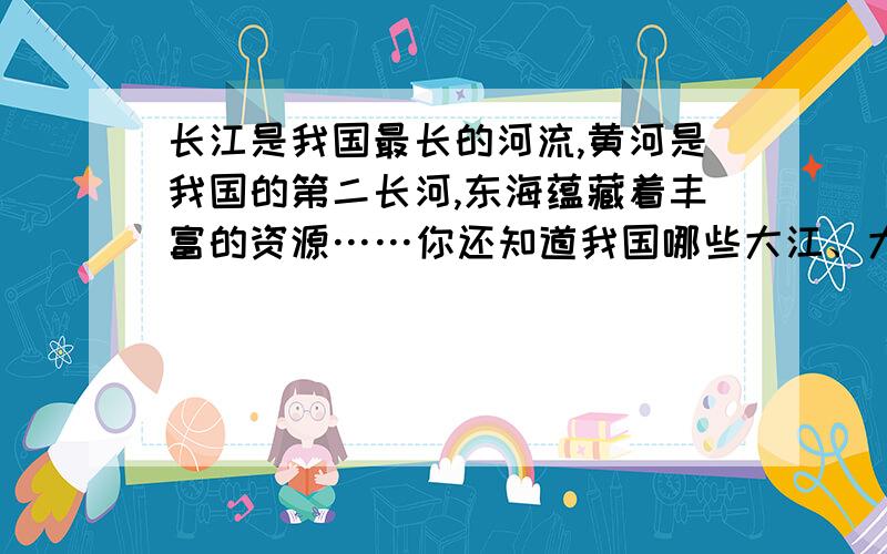 长江是我国最长的河流,黄河是我国的第二长河,东海蕴藏着丰富的资源……你还知道我国哪些大江、大河、大海?查查资料,把它们的名字写下来吧!