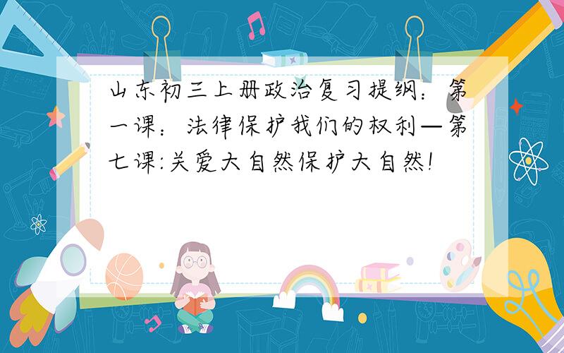 山东初三上册政治复习提纲：第一课：法律保护我们的权利—第七课:关爱大自然保护大自然!