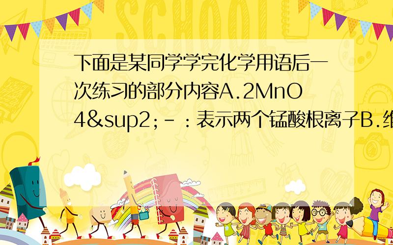 下面是某同学学完化学用语后一次练习的部分内容A.2MnO4²-：表示两个锰酸根离子B.维生素C（C6H8O6）表示该物质有三种元素组成该分子中含有20个原子.C.Ar可表示一个氩分子由一个氩原子构