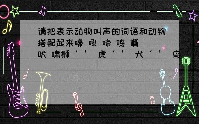 请把表示动物叫声的词语和动物搭配起来嚎 吼 啼 鸣 嘶 吠 啸狮‘ ’ 虎‘ ’ 犬‘ ’ 鸟‘ ’猿‘ ’ 狼‘ ’ 马‘ ’鸡‘ ’