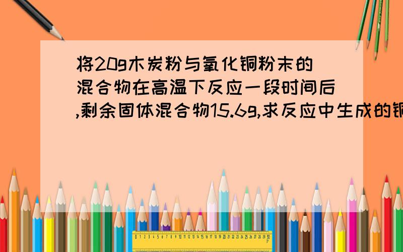 将20g木炭粉与氧化铜粉末的混合物在高温下反应一段时间后,剩余固体混合物15.6g,求反应中生成的铜的质量为多少克?C+2CuO===2Cu+CO2（二氧化碳）