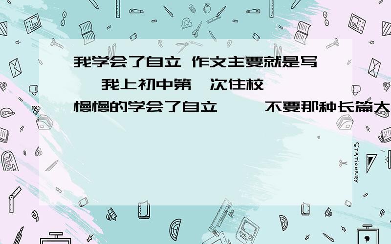 我学会了自立 作文主要就是写   我上初中第一次住校  慢慢的学会了自立     不要那种长篇大论  要通俗一点 现实生活中的   600字左右 谢谢