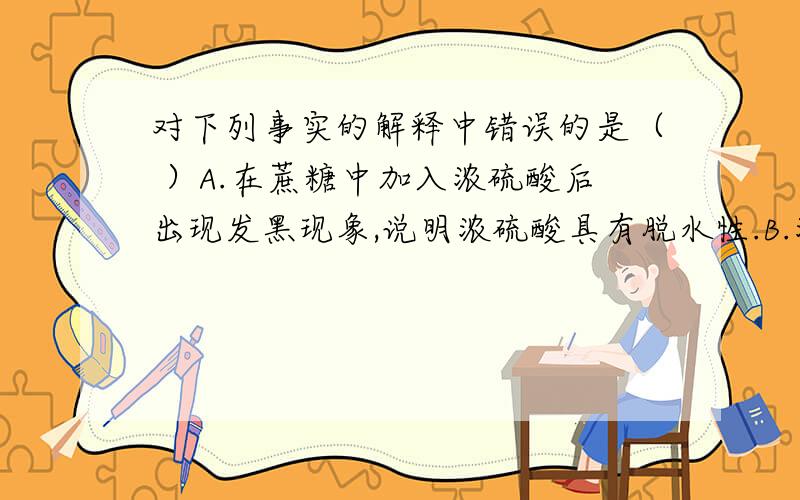 对下列事实的解释中错误的是（ ）A.在蔗糖中加入浓硫酸后出现发黑现象,说明浓硫酸具有脱水性.B.浓硫酸和浓盐酸混合可制氯化氢,说明浓硫酸具有吸水性.C.常温下,浓硫酸可以用铝罐贮存,说