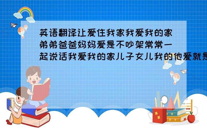 英语翻译让爱住我家我爱我的家弟弟爸爸妈妈爱是不吵架常常一起说话我爱我的家儿子女儿我的他爱就是忍耐家庭所有繁杂我爱我的家儿子女儿我亲爱的她爱就是付出让家不缺乏让爱天天住