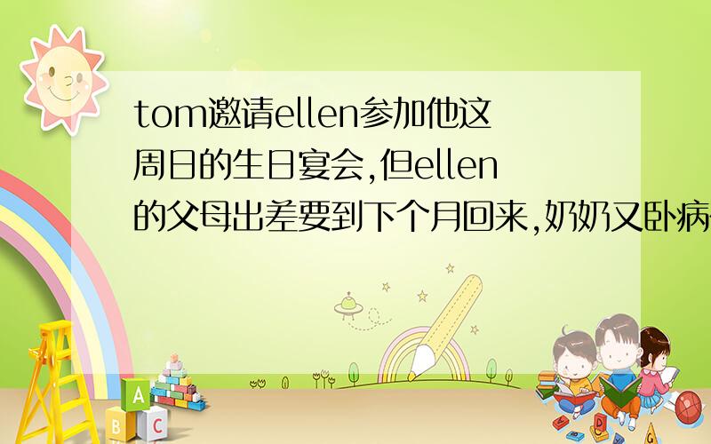 tom邀请ellen参加他这周日的生日宴会,但ellen的父母出差要到下个月回来,奶奶又卧病在家,需要人照顾,再说英语考试即将来临,因此,无法前去参加生日宴会,ellen感到抱歉,只好写信辞谢用英语写