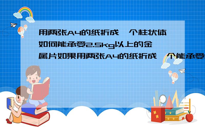 用两张A4的纸折成一个柱状体如何能承受2.5kg以上的金属片如果用两张A4的纸折成一个能承受1个以上的金属片（一个金属片不低于2.5kg）的柱状体?材料：2张A4规格的纸工具：一根圆形的铅笔、