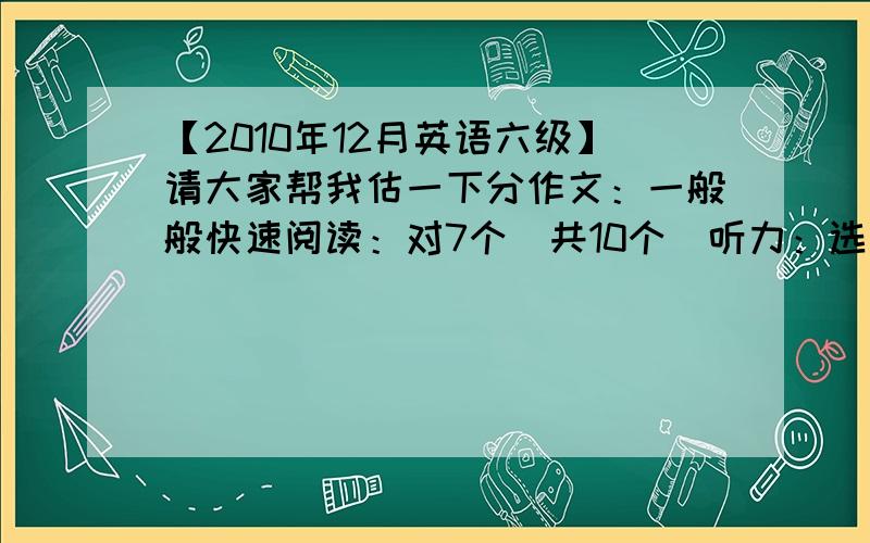 【2010年12月英语六级】请大家帮我估一下分作文：一般般快速阅读：对7个（共10个）听力：选择部分对了15个（共25个）,填词部分对了7个（共8个）,填句子3个都没写阅读：填空的那个阅读对