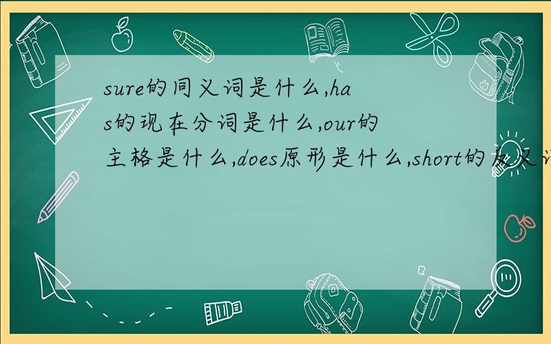 sure的同义词是什么,has的现在分词是什么,our的主格是什么,does原形是什么,short的反义词是什么,快!