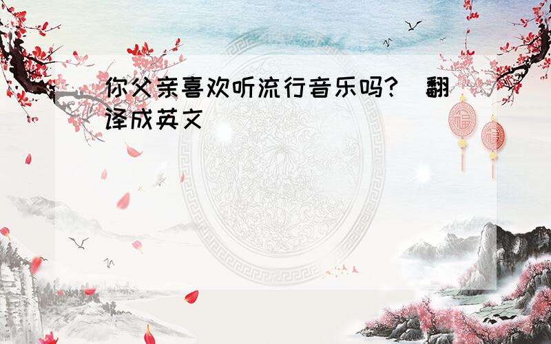 你父亲喜欢听流行音乐吗?（翻译成英文）